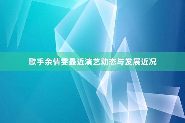 歌手余倩雯最近演艺动态与发展近况