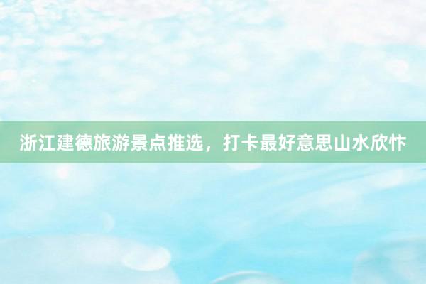 浙江建德旅游景点推选，打卡最好意思山水欣忭