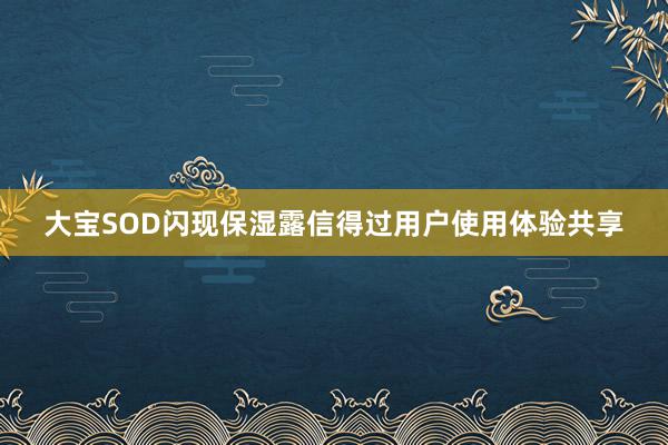大宝SOD闪现保湿露信得过用户使用体验共享