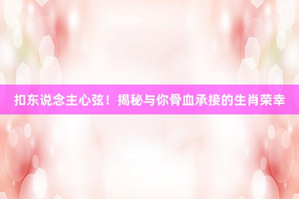 扣东说念主心弦！揭秘与你骨血承接的生肖荣幸