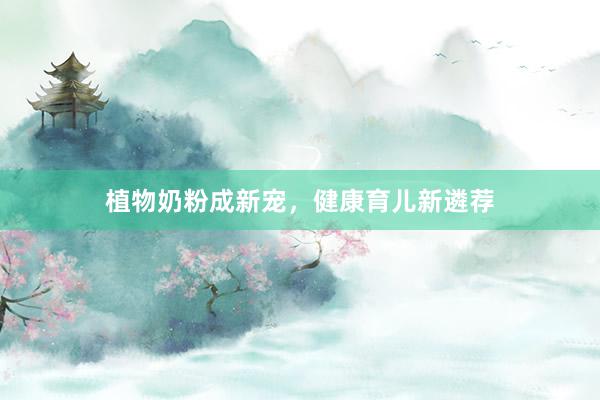 植物奶粉成新宠，健康育儿新遴荐